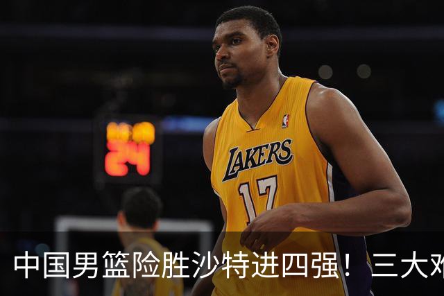 中国男篮险胜沙特进四强！三大难题考验郭士强，夺冠恐怕悬了